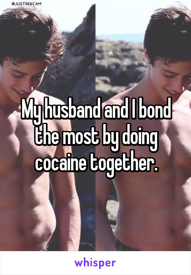 My husband and I bond the most by doing cocaine together.