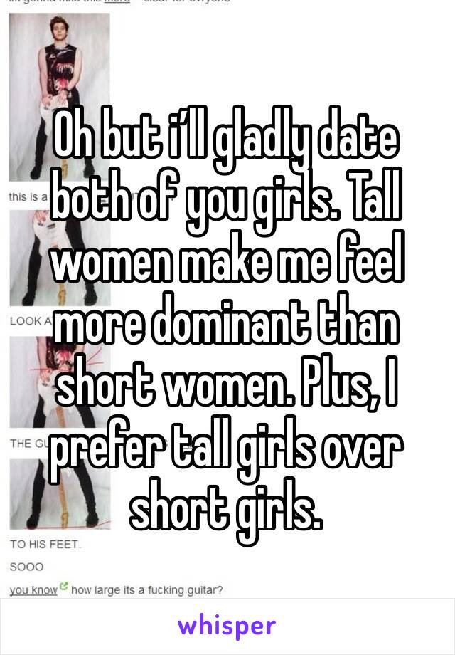 Oh but i’ll gladly date both of you girls. Tall women make me feel more dominant than short women. Plus, I prefer tall girls over short girls.