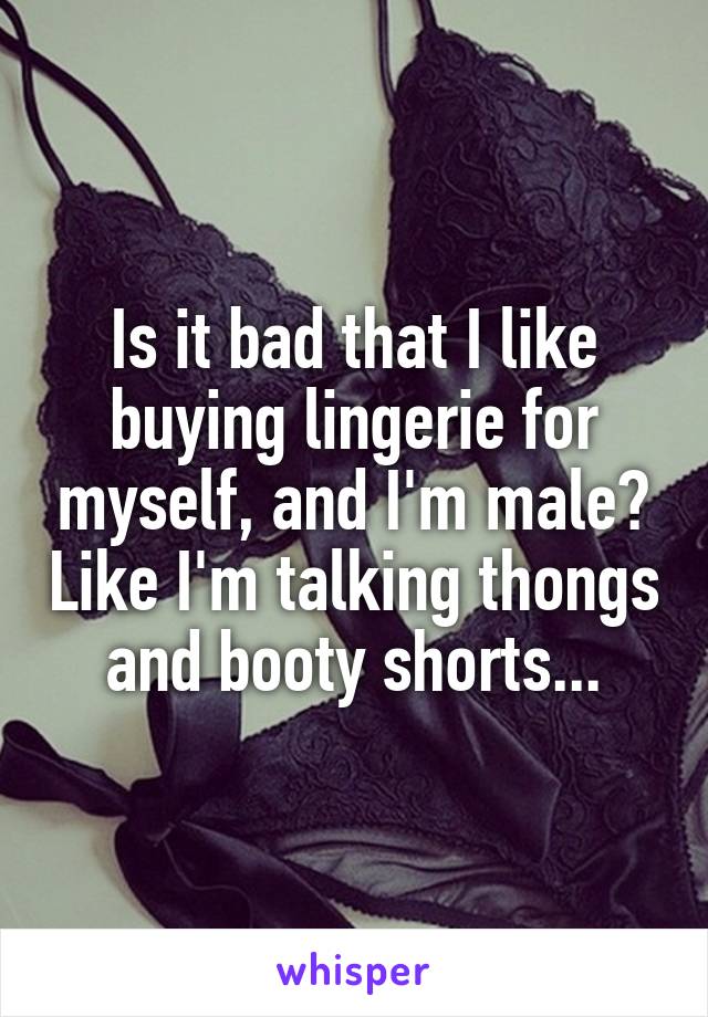 Is it bad that I like buying lingerie for myself, and I'm male? Like I'm talking thongs and booty shorts...