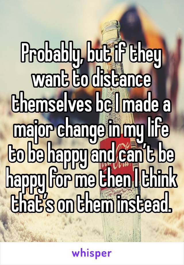 Probably, but if they want to distance themselves bc I made a major change in my life to be happy and can’t be happy for me then I think that’s on them instead.