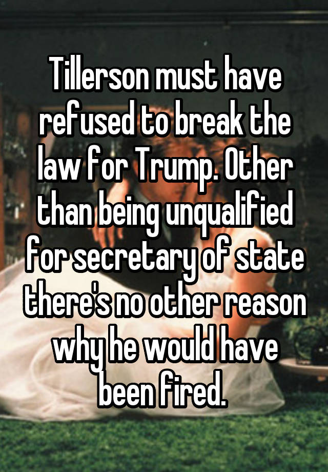 Tillerson must have refused to break the law for Trump. Other than being unqualified for secretary of state there's no other reason why he would have been fired. 