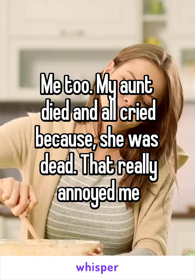 Me too. My aunt 
died and all cried because, she was 
dead. That really annoyed me