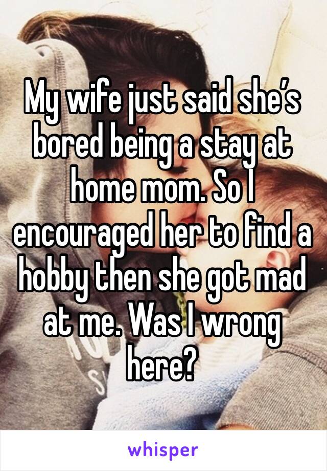 My wife just said she’s bored being a stay at home mom. So I encouraged her to find a hobby then she got mad at me. Was I wrong here?