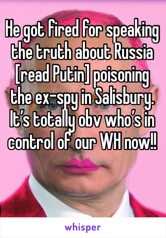 He got fired for speaking the truth about Russia [read Putin] poisoning the ex-spy in Salisbury.  It’s totally obv who’s in control of our WH now!!