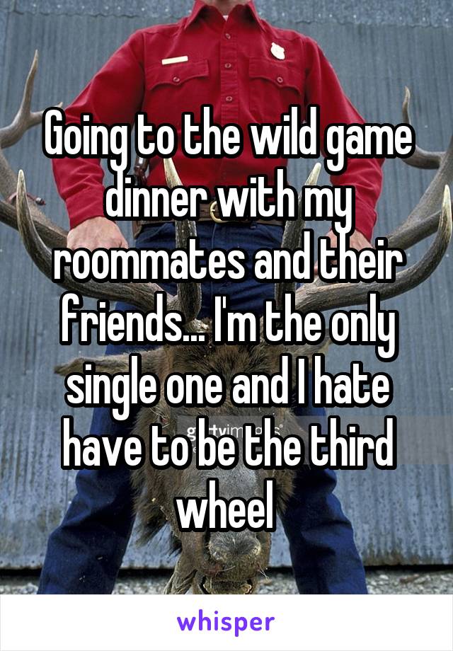 Going to the wild game dinner with my roommates and their friends... I'm the only single one and I hate have to be the third wheel 