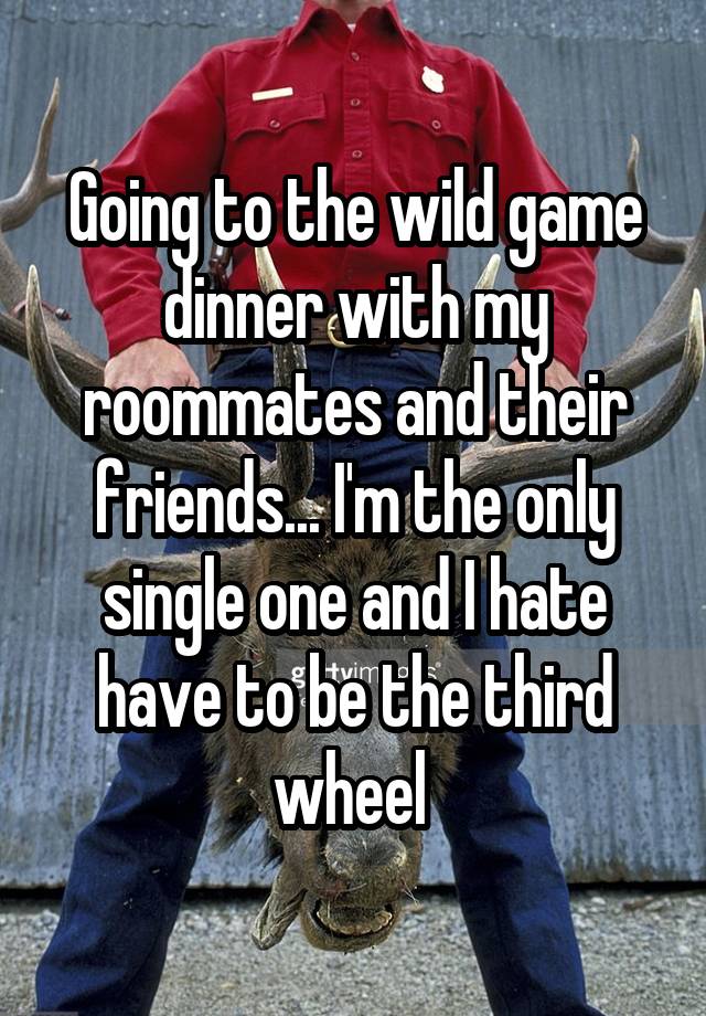 Going to the wild game dinner with my roommates and their friends... I'm the only single one and I hate have to be the third wheel 