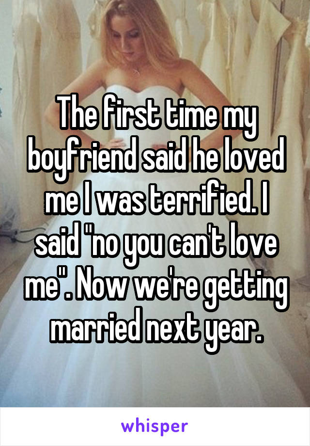 The first time my boyfriend said he loved me I was terrified. I said "no you can't love me". Now we're getting married next year.