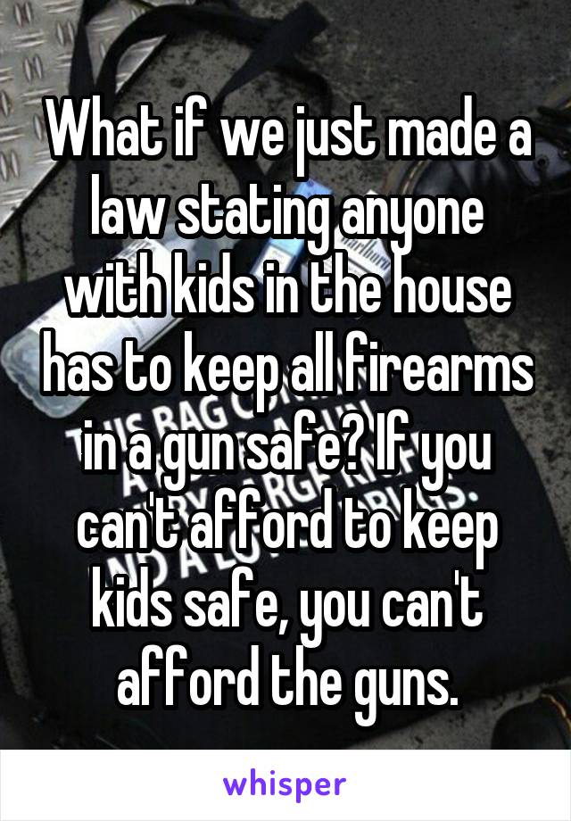 What if we just made a law stating anyone with kids in the house has to keep all firearms in a gun safe? If you can't afford to keep kids safe, you can't afford the guns.