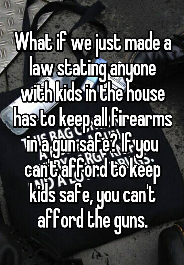 What if we just made a law stating anyone with kids in the house has to keep all firearms in a gun safe? If you can't afford to keep kids safe, you can't afford the guns.