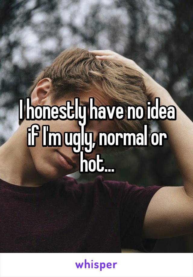 I honestly have no idea if I'm ugly, normal or hot...