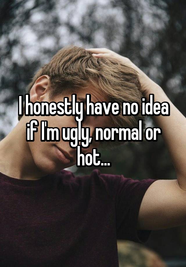 I honestly have no idea if I'm ugly, normal or hot...