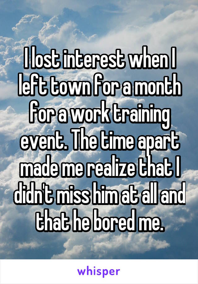I lost interest when I left town for a month for a work training event. The time apart made me realize that I didn't miss him at all and that he bored me.