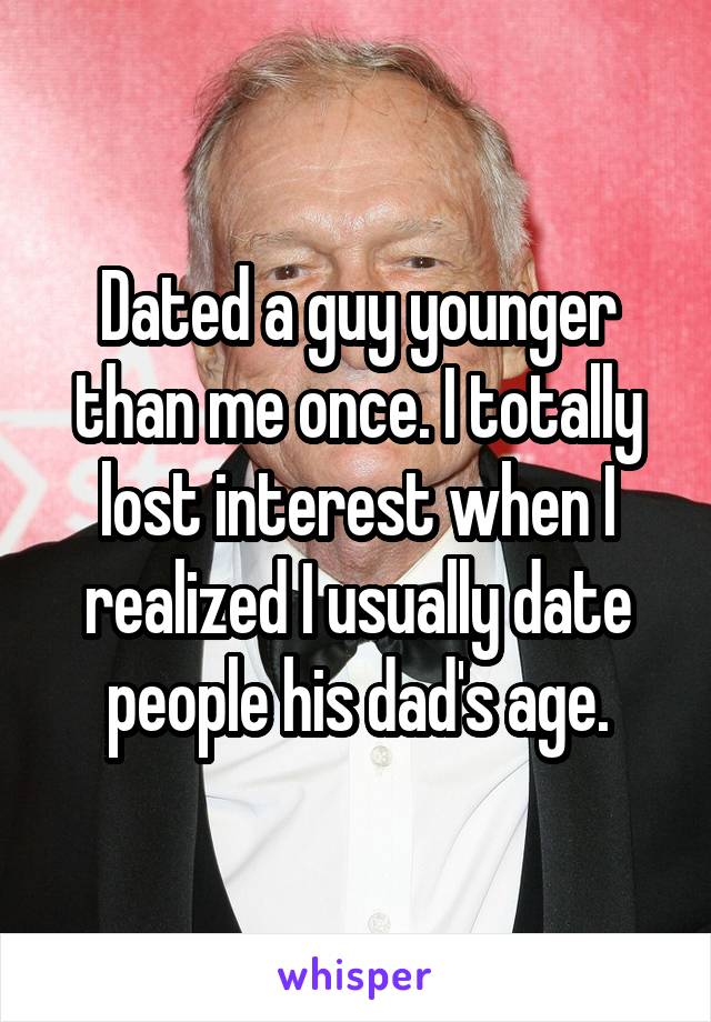 Dated a guy younger than me once. I totally lost interest when I realized I usually date people his dad's age.