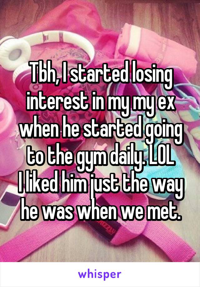 Tbh, I started losing interest in my my ex when he started going to the gym daily. LOL
I liked him just the way he was when we met.