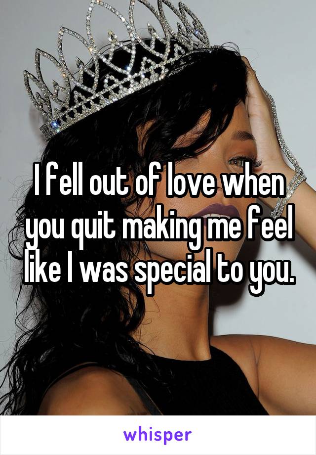 I fell out of love when you quit making me feel like I was special to you.