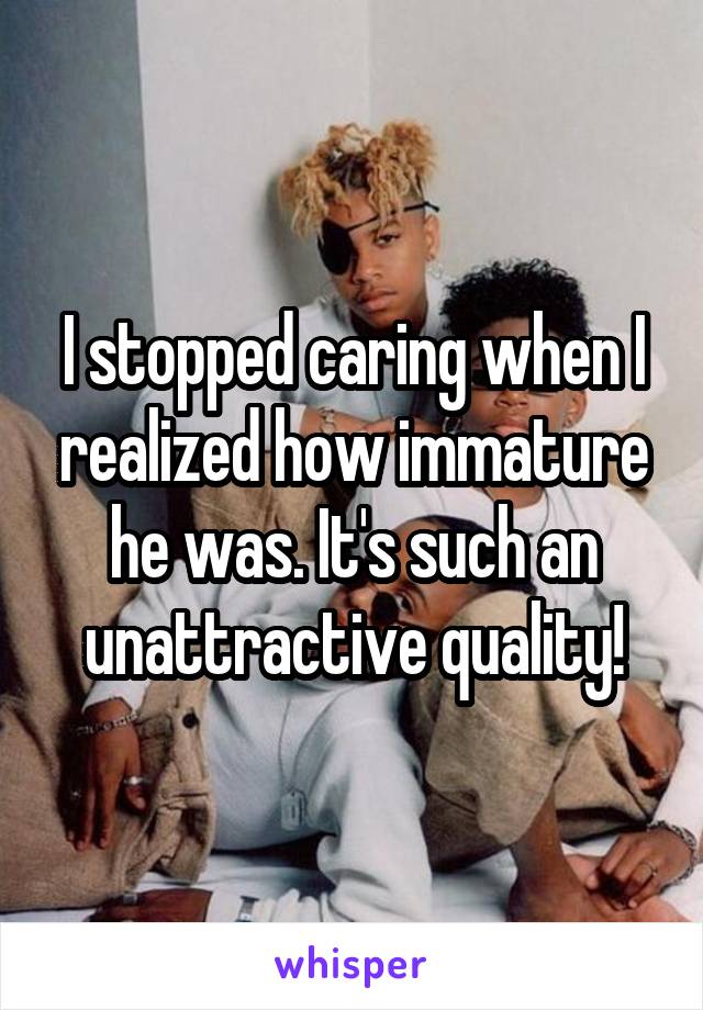 I stopped caring when I realized how immature he was. It's such an unattractive quality!