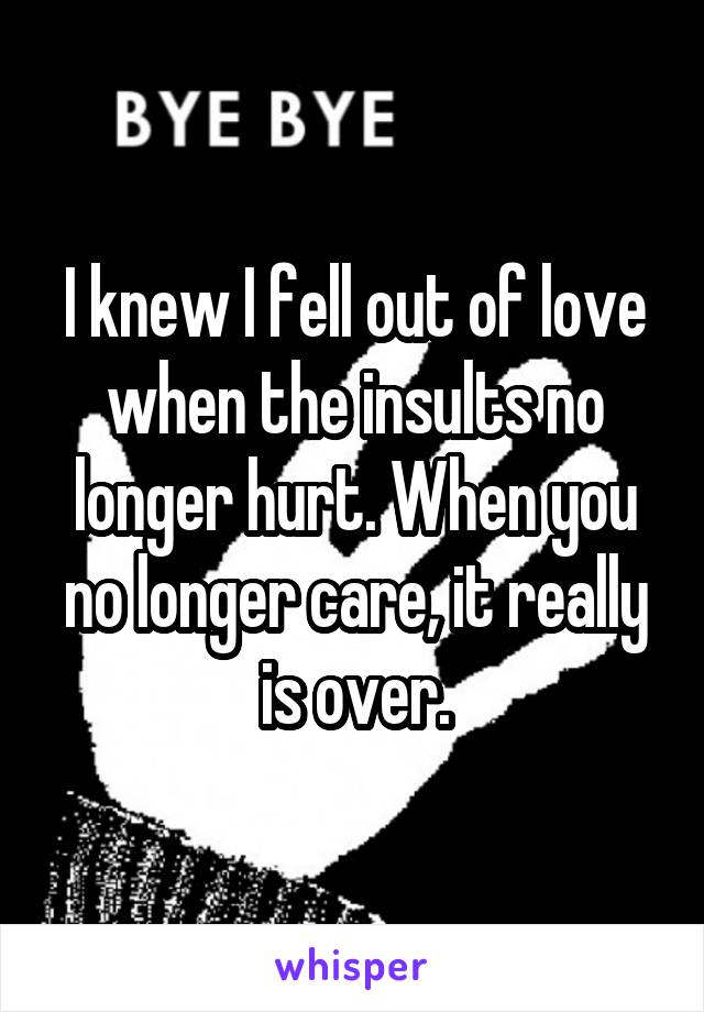 I knew I fell out of love when the insults no longer hurt. When you no longer care, it really is over.