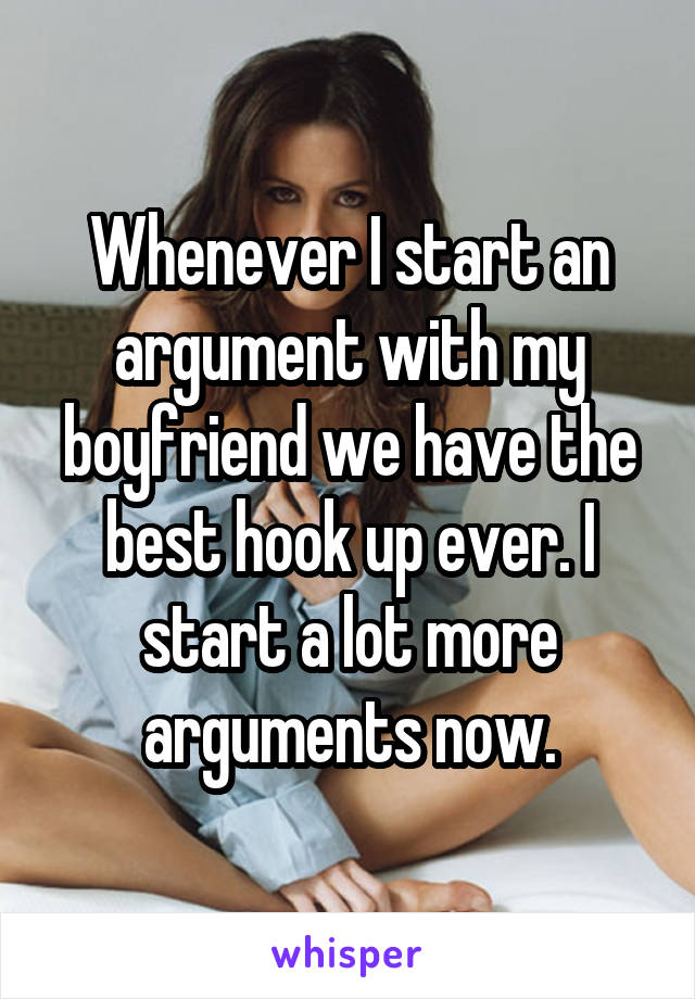 Whenever I start an argument with my boyfriend we have the best hook up ever. I start a lot more arguments now.