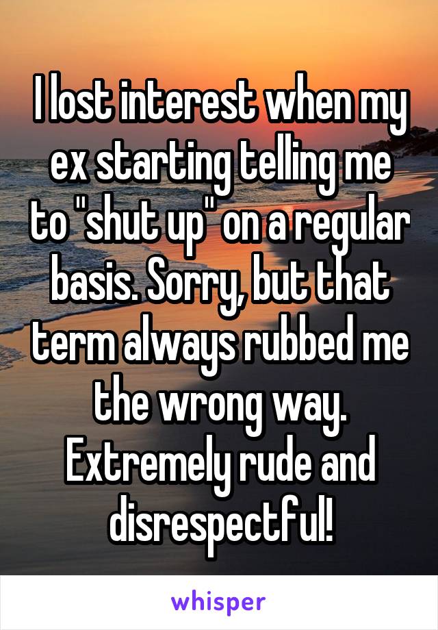 I lost interest when my ex starting telling me to "shut up" on a regular basis. Sorry, but that term always rubbed me the wrong way. Extremely rude and disrespectful!