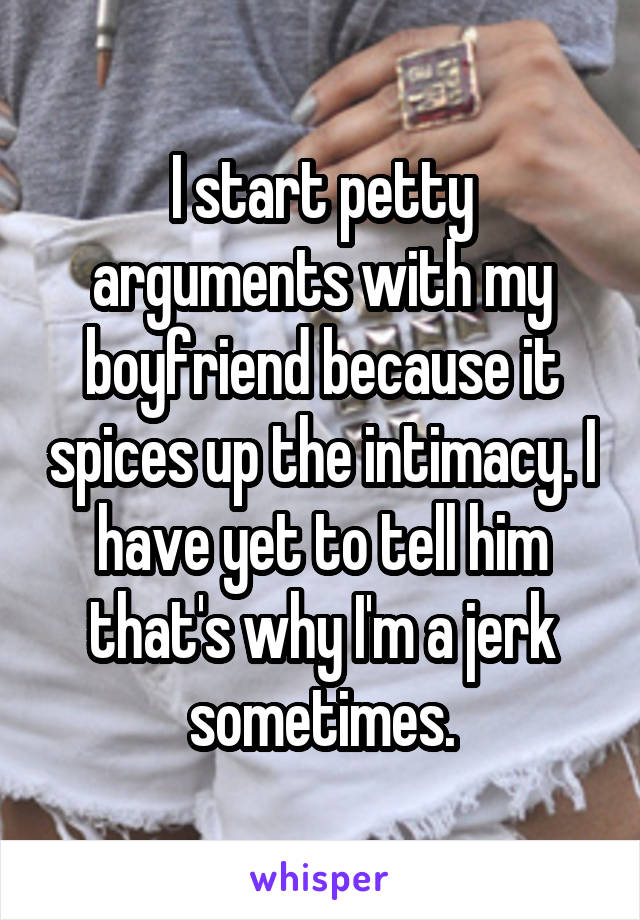 I start petty arguments with my boyfriend because it spices up the intimacy. I have yet to tell him that's why I'm a jerk sometimes.