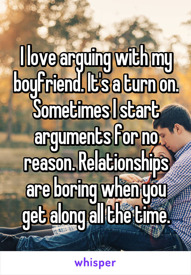 I love arguing with my boyfriend. It's a turn on. Sometimes I start arguments for no reason. Relationships are boring when you get along all the time.