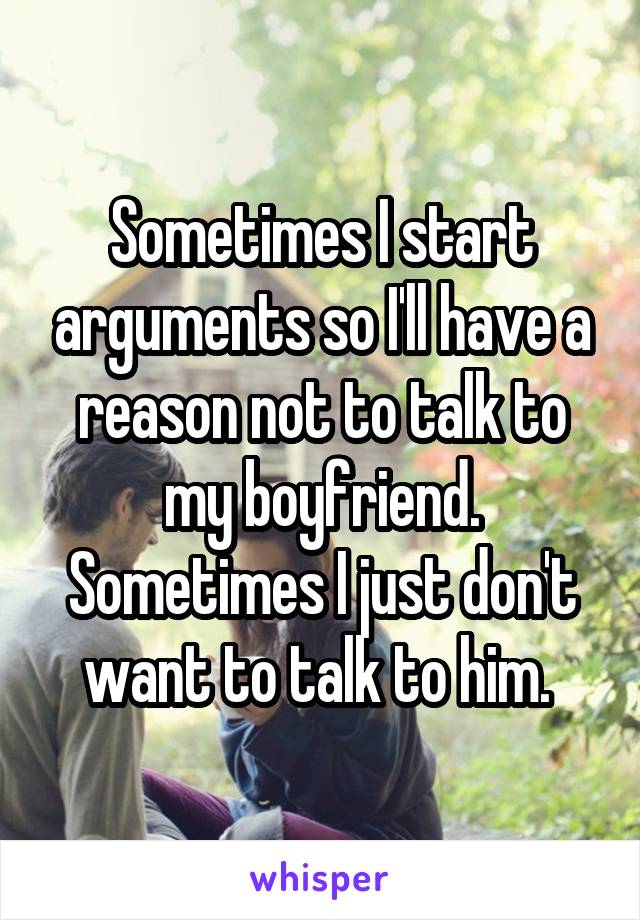 Sometimes I start arguments so I'll have a reason not to talk to my boyfriend. Sometimes I just don't want to talk to him. 