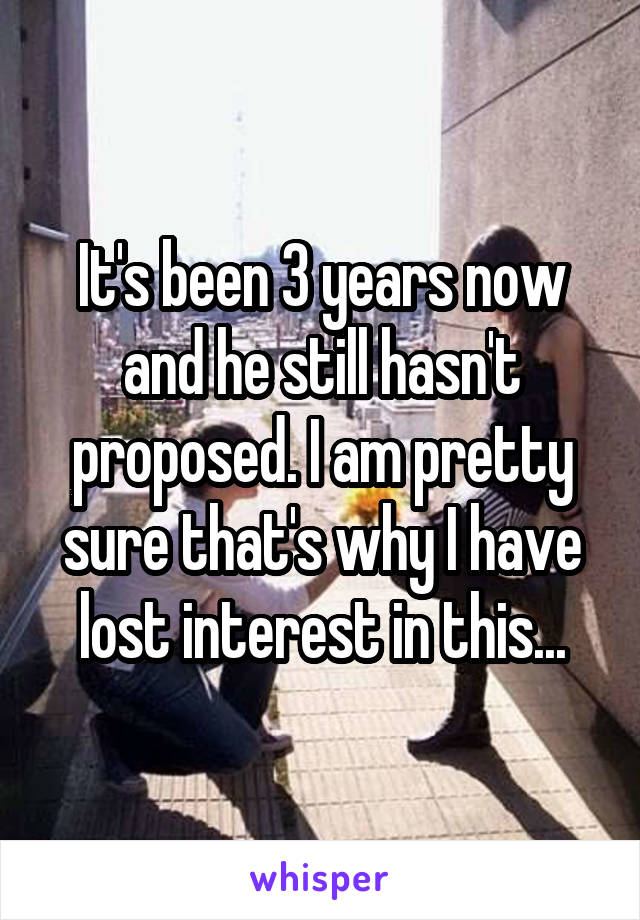 It's been 3 years now and he still hasn't proposed. I am pretty sure that's why I have lost interest in this...
