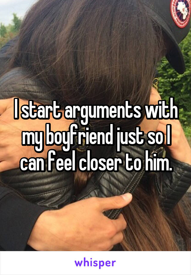 I start arguments with my boyfriend just so I can feel closer to him.