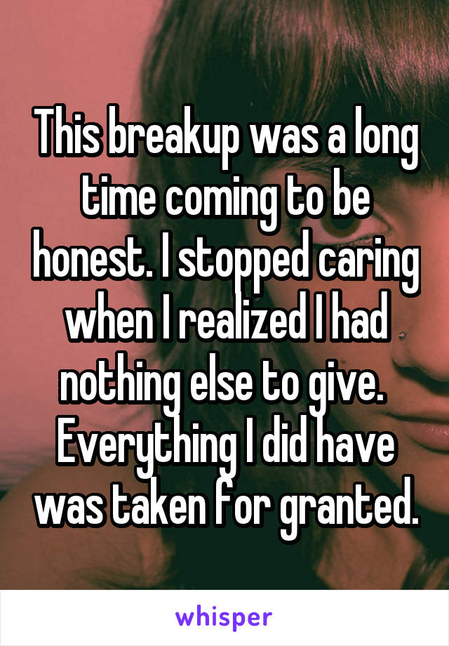 This breakup was a long time coming to be honest. I stopped caring when I realized I had nothing else to give.  Everything I did have was taken for granted.