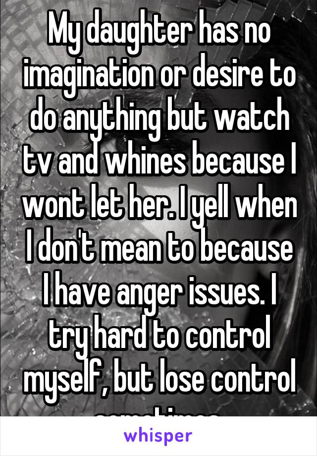My daughter has no imagination or desire to do anything but watch tv and whines because I wont let her. I yell when I don't mean to because I have anger issues. I try hard to control myself, but lose control sometimes.