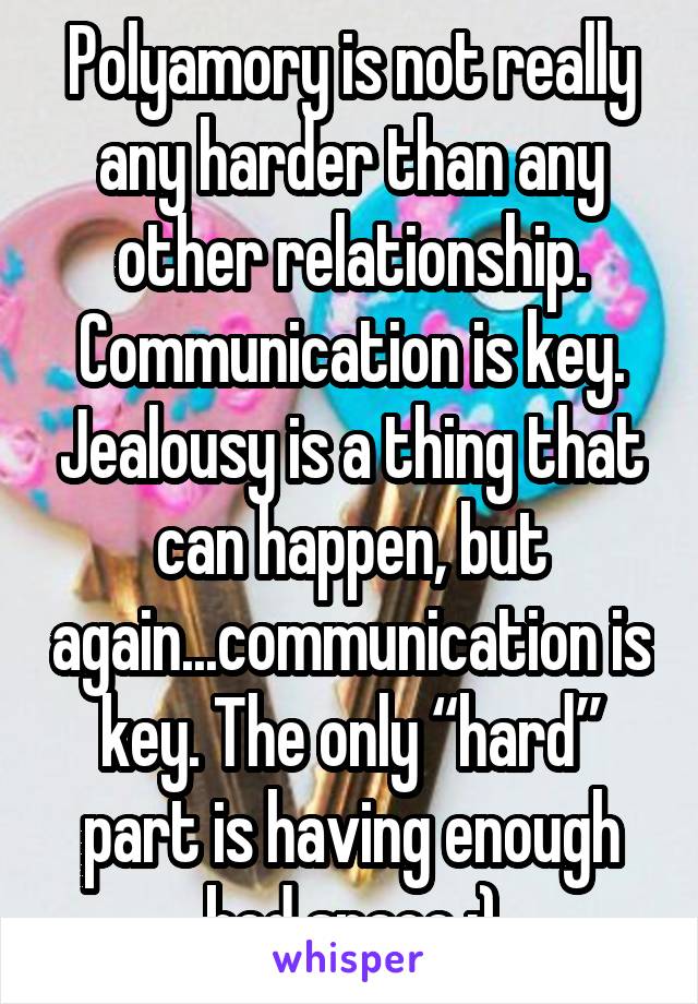 Polyamory is not really any harder than any other relationship. Communication is key. Jealousy is a thing that can happen, but again...communication is key. The only “hard” part is having enough bed space ;)