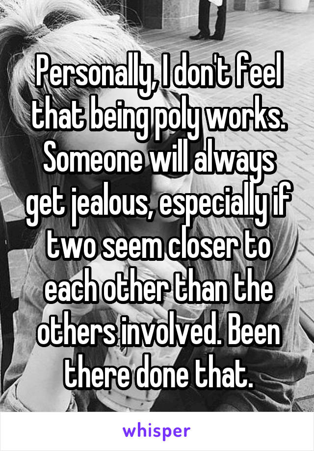 Personally, I don't feel that being poly works. Someone will always get jealous, especially if two seem closer to each other than the others involved. Been there done that.