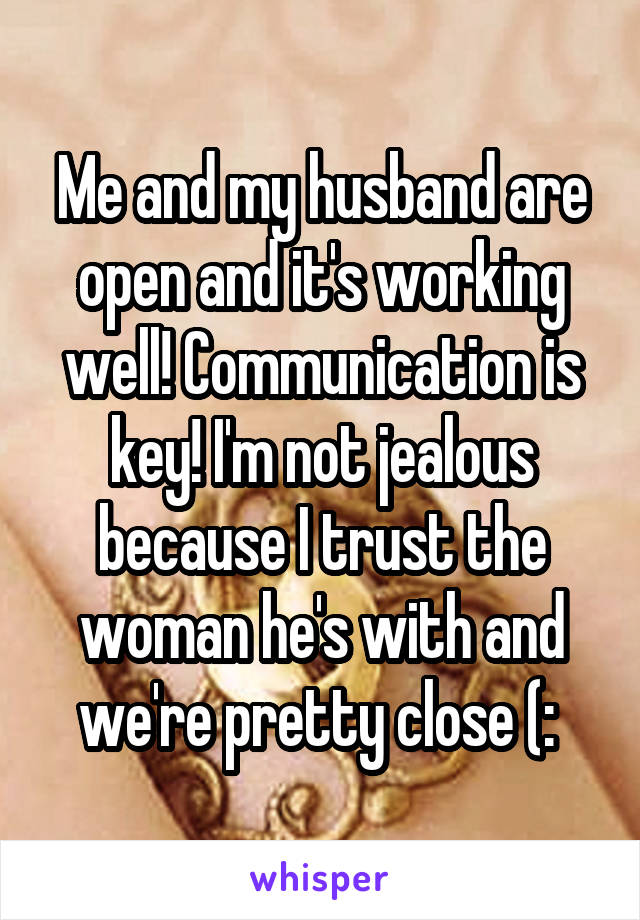 Me and my husband are open and it's working well! Communication is key! I'm not jealous because I trust the woman he's with and we're pretty close (: 