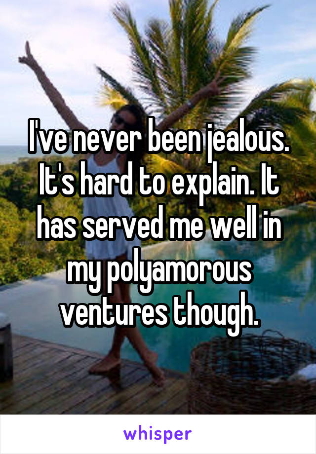 I've never been jealous. It's hard to explain. It has served me well in my polyamorous ventures though.