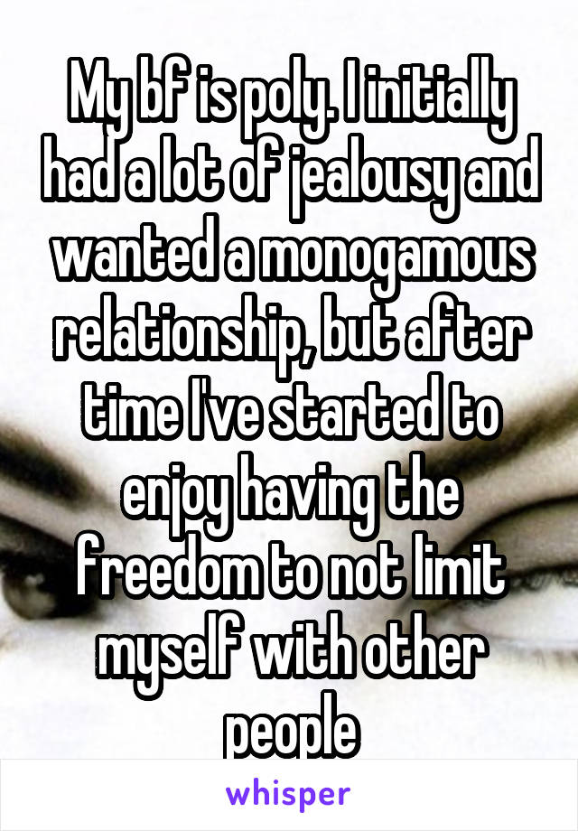 My bf is poly. I initially had a lot of jealousy and wanted a monogamous relationship, but after time I've started to enjoy having the freedom to not limit myself with other people