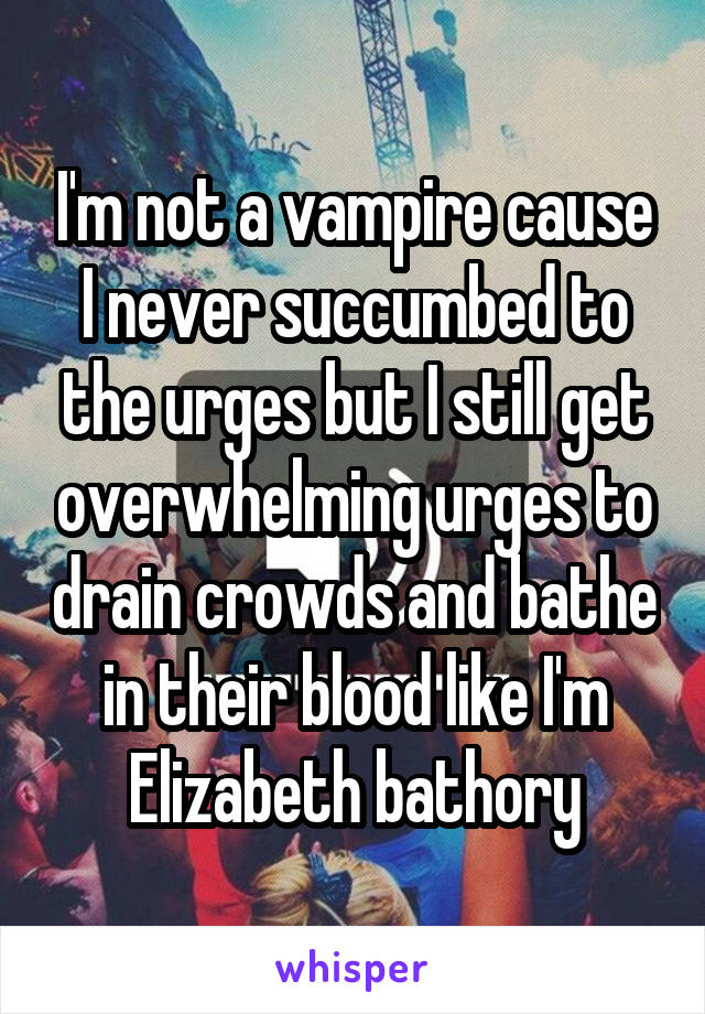 I'm not a vampire cause I never succumbed to the urges but I still get overwhelming urges to drain crowds and bathe in their blood like I'm Elizabeth bathory