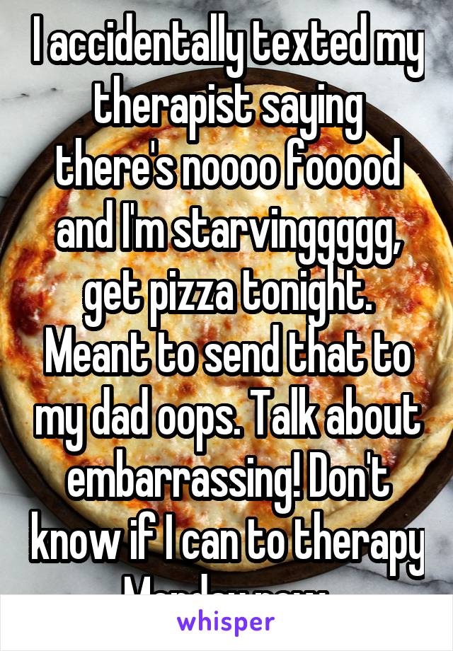 I accidentally texted my therapist saying there's noooo fooood and I'm starvinggggg, get pizza tonight. Meant to send that to my dad oops. Talk about embarrassing! Don't know if I can to therapy Monday now.