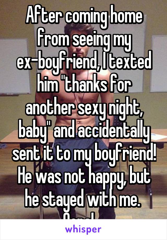 After coming home from seeing my ex-boyfriend, I texted him "thanks for another sexy night, baby" and accidentally sent it to my boyfriend!
He was not happy, but he stayed with me.  Oops!....