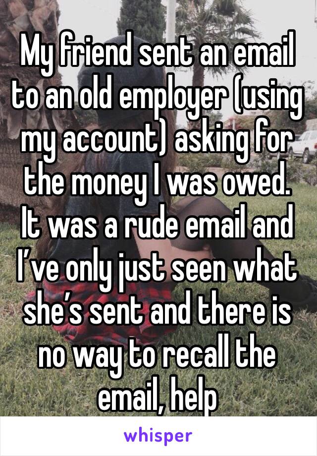 My friend sent an email to an old employer (using my account) asking for the money I was owed.
It was a rude email and I’ve only just seen what she’s sent and there is no way to recall the email, help