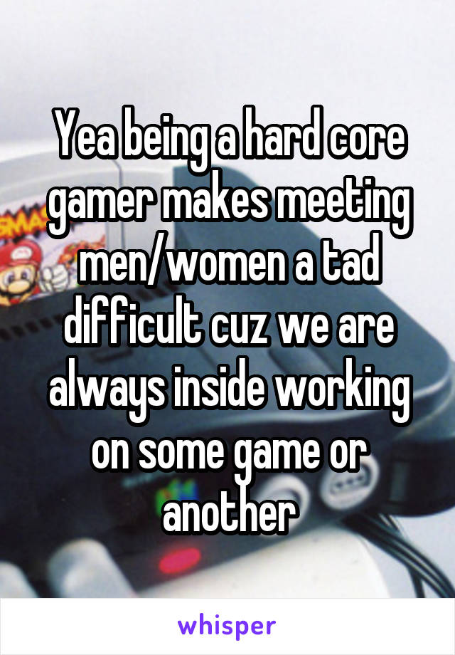 Yea being a hard core gamer makes meeting men/women a tad difficult cuz we are always inside working on some game or another