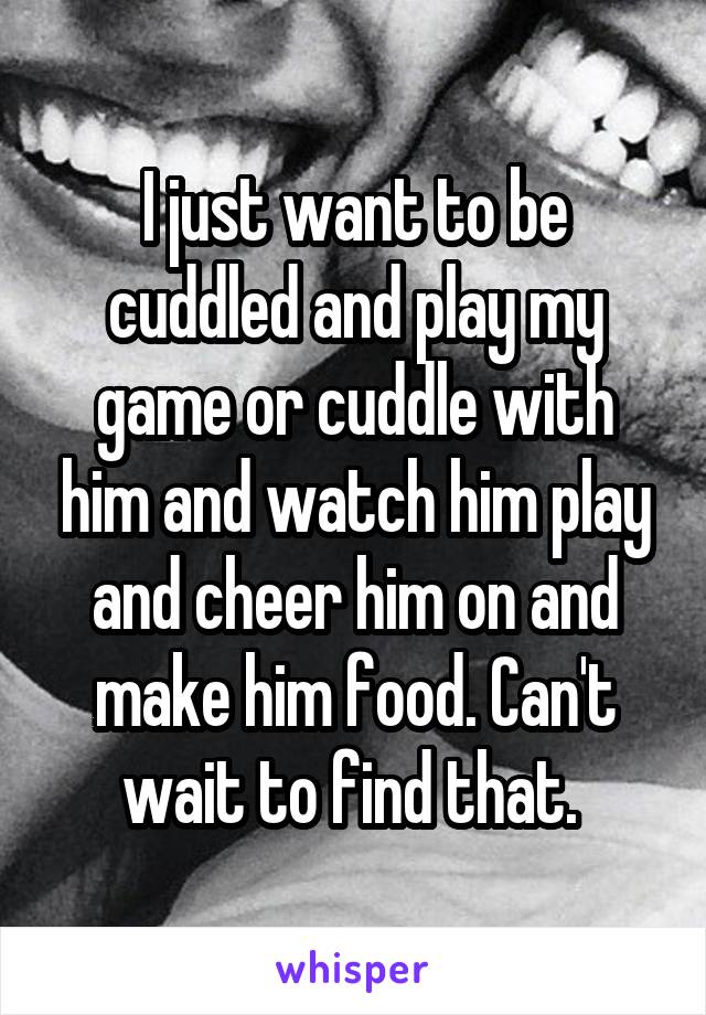 I just want to be cuddled and play my game or cuddle with him and watch him play and cheer him on and make him food. Can't wait to find that. 