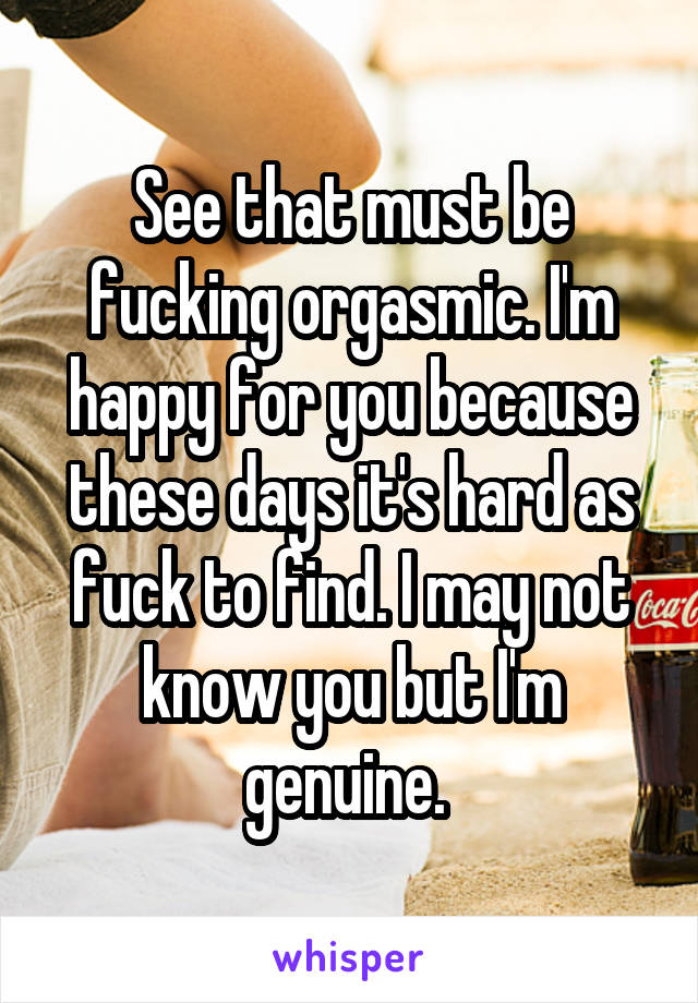 See that must be fucking orgasmic. I'm happy for you because these days it's hard as fuck to find. I may not know you but I'm genuine. 