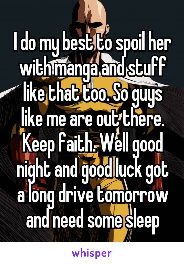 I do my best to spoil her with manga and stuff like that too. So guys like me are out there. Keep faith. Well good night and good luck got a long drive tomorrow and need some sleep