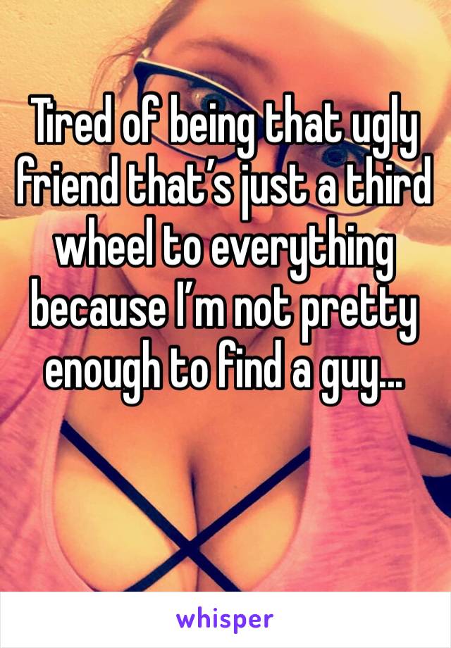 Tired of being that ugly friend that’s just a third wheel to everything because I’m not pretty enough to find a guy... 