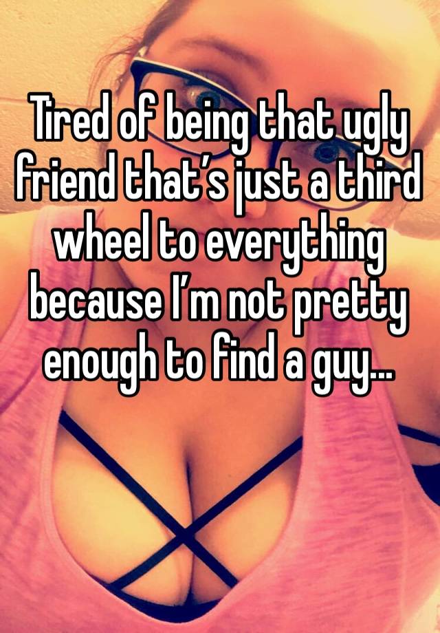 Tired of being that ugly friend that’s just a third wheel to everything because I’m not pretty enough to find a guy... 