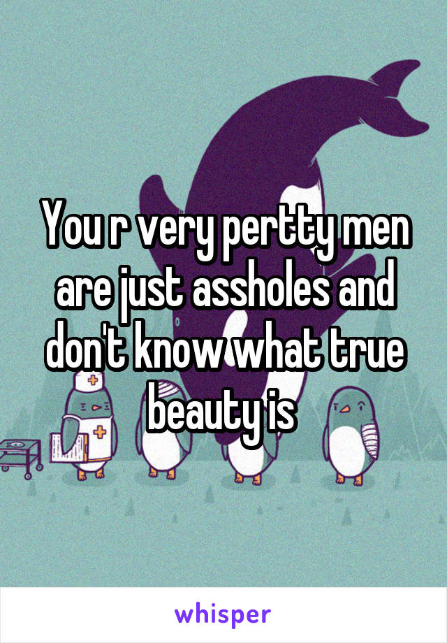 You r very pertty men are just assholes and don't know what true beauty is 