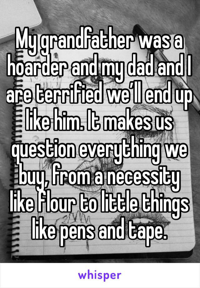 My grandfather was a hoarder and my dad and I are terrified we’ll end up like him. It makes us question everything we buy, from a necessity like flour to little things like pens and tape. 