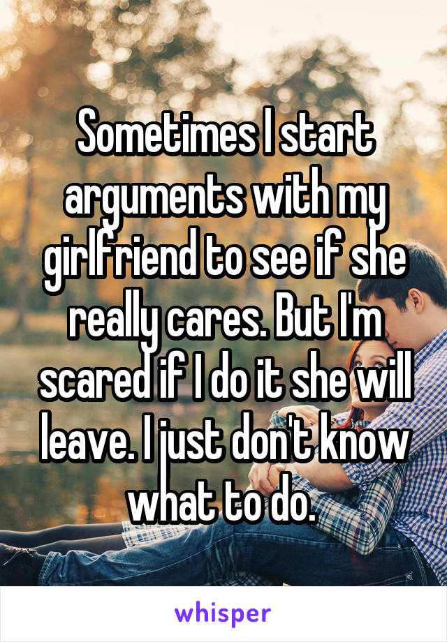 Sometimes I start arguments with my girlfriend to see if she really cares. But I'm scared if I do it she will leave. I just don't know what to do. 