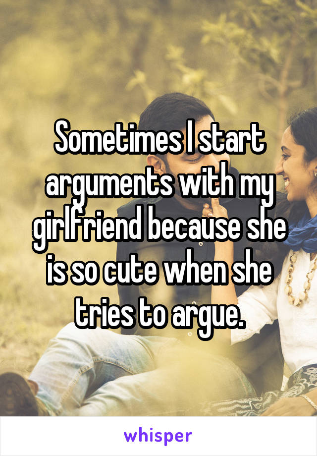 Sometimes I start arguments with my girlfriend because she is so cute when she tries to argue.