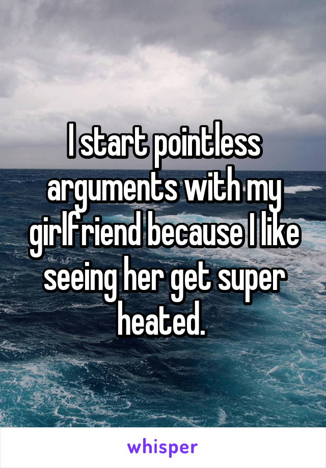 I start pointless arguments with my girlfriend because I like seeing her get super heated. 
